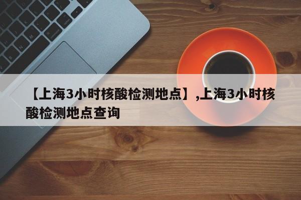 【上海3小时核酸检测地点】,上海3小时核酸检测地点查询