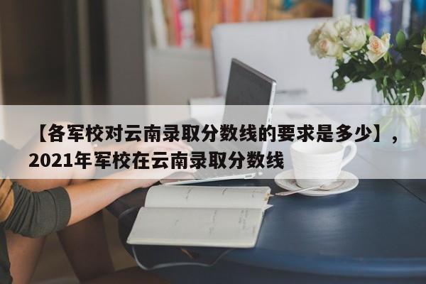 【各军校对云南录取分数线的要求是多少】,2021年军校在云南录取分数线