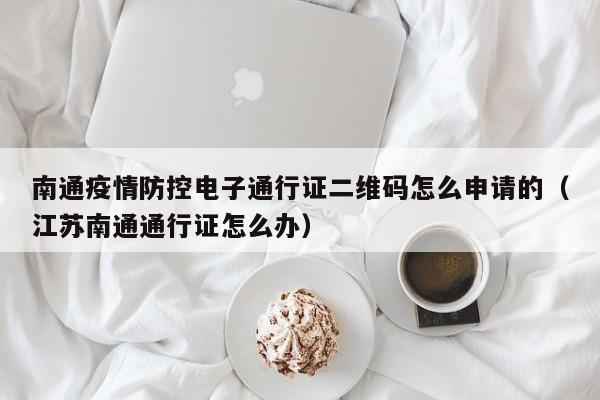南通疫情防控电子通行证二维码怎么申请的（江苏南通通行证怎么办）