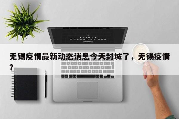 无锡疫情最新动态消息今天封城了，无锡疫情?