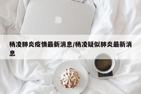 杨凌肺炎疫情最新消息/杨凌疑似肺炎最新消息