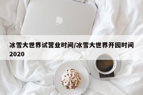 冰雪大世界试营业时间/冰雪大世界开园时间2020