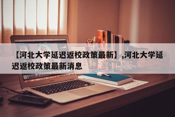 【河北大学延迟返校政策最新】,河北大学延迟返校政策最新消息