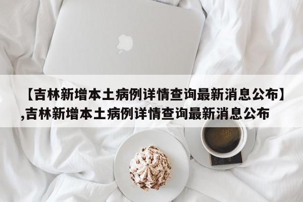 【吉林新增本土病例详情查询最新消息公布】,吉林新增本土病例详情查询最新消息公布