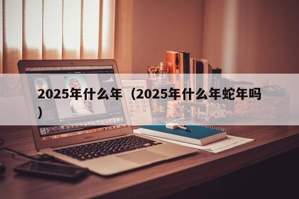 2025年什么年（2025年什么年蛇年吗）