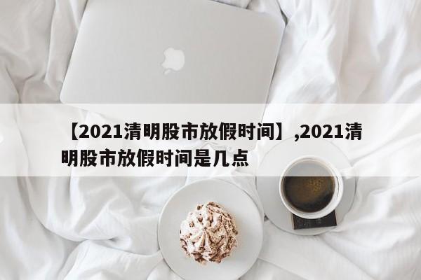 【2021清明股市放假时间】,2021清明股市放假时间是几点