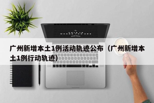 广州新增本土1例活动轨迹公布（广州新增本土1例行动轨迹）