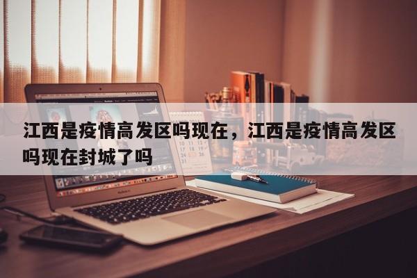 江西是疫情高发区吗现在，江西是疫情高发区吗现在封城了吗
