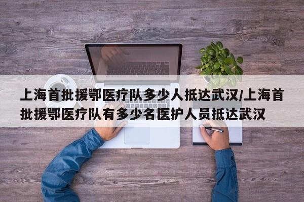 上海首批援鄂医疗队多少人抵达武汉/上海首批援鄂医疗队有多少名医护人员抵达武汉