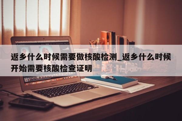 返乡什么时候需要做核酸检测_返乡什么时候开始需要核酸检查证明