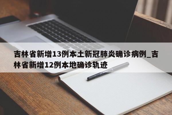 吉林省新增13例本土新冠肺炎确诊病例_吉林省新增12例本地确诊轨迹