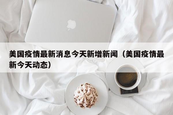 美国疫情最新消息今天新增新闻（美国疫情最新今天动态）