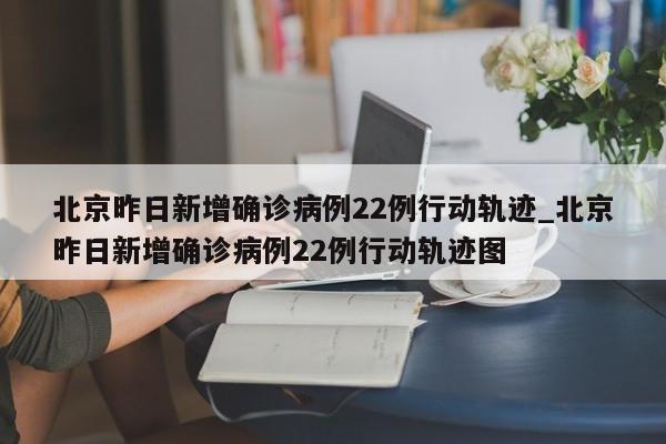 北京昨日新增确诊病例22例行动轨迹_北京昨日新增确诊病例22例行动轨迹图