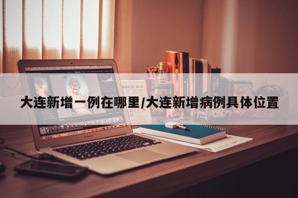 大连新增一例在哪里/大连新增病例具体位置