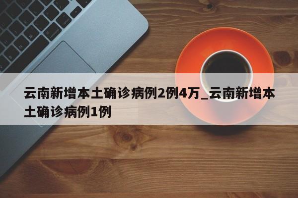 云南新增本土确诊病例2例4万_云南新增本土确诊病例1例
