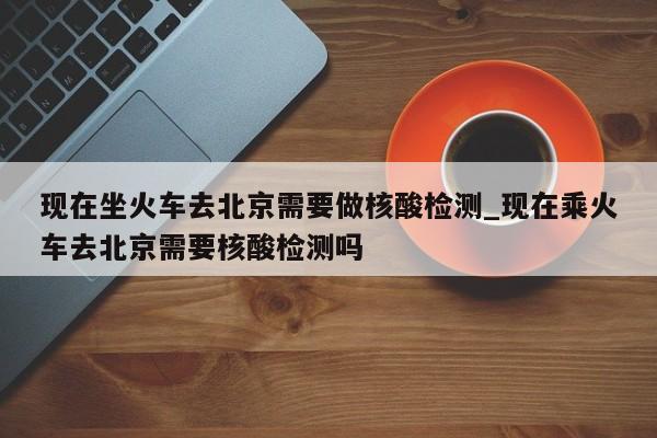 现在坐火车去北京需要做核酸检测_现在乘火车去北京需要核酸检测吗