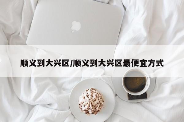 顺义到大兴区/顺义到大兴区最便宜方式