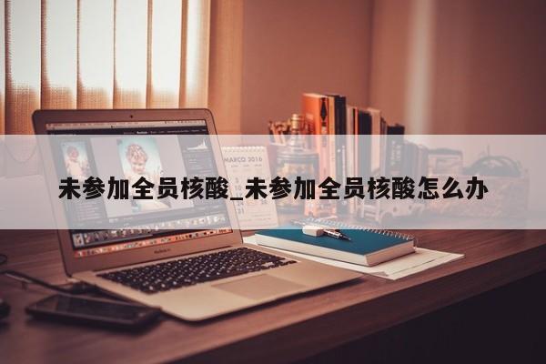 未参加全员核酸_未参加全员核酸怎么办