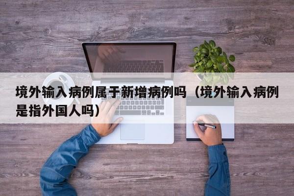 境外输入病例属于新增病例吗（境外输入病例是指外国人吗）