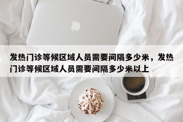 发热门诊等候区域人员需要间隔多少米，发热门诊等候区域人员需要间隔多少米以上