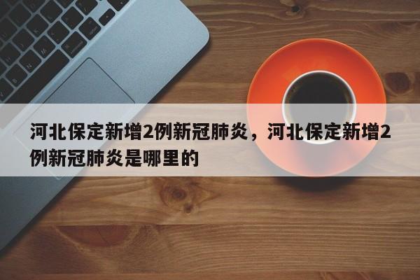 河北保定新增2例新冠肺炎，河北保定新增2例新冠肺炎是哪里的