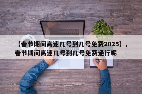 【春节期间高速几号到几号免费2025】,春节期间高速几号到几号免费通行呢