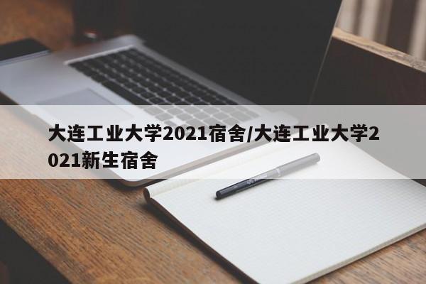 大连工业大学2021宿舍/大连工业大学2021新生宿舍