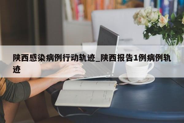 陕西感染病例行动轨迹_陕西报告1例病例轨迹