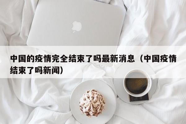中国的疫情完全结束了吗最新消息（中国疫情结束了吗新闻）
