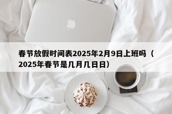 春节放假时间表2025年2月9日上班吗（2025年春节是几月几日日）
