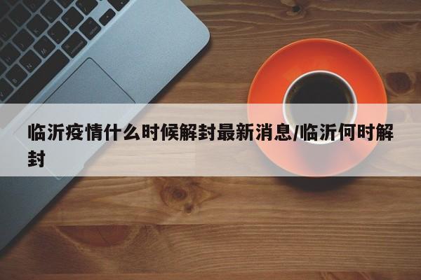 临沂疫情什么时候解封最新消息/临沂何时解封