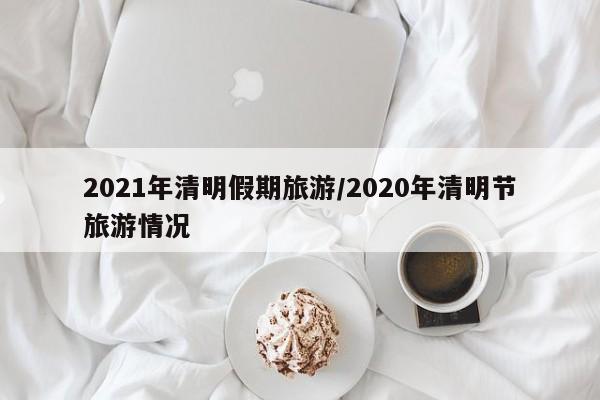 2021年清明假期旅游/2020年清明节旅游情况
