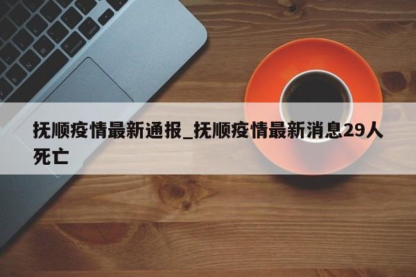 抚顺疫情最新通报_抚顺疫情最新消息29人死亡