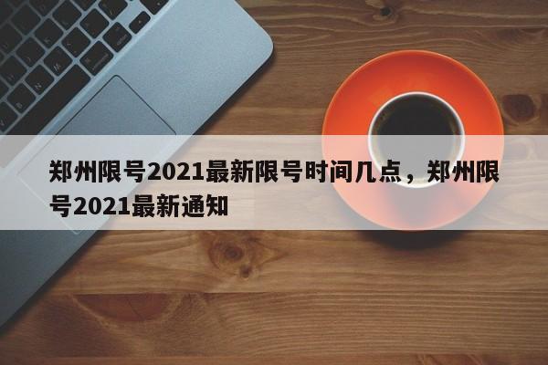 郑州限号2021最新限号时间几点，郑州限号2021最新通知