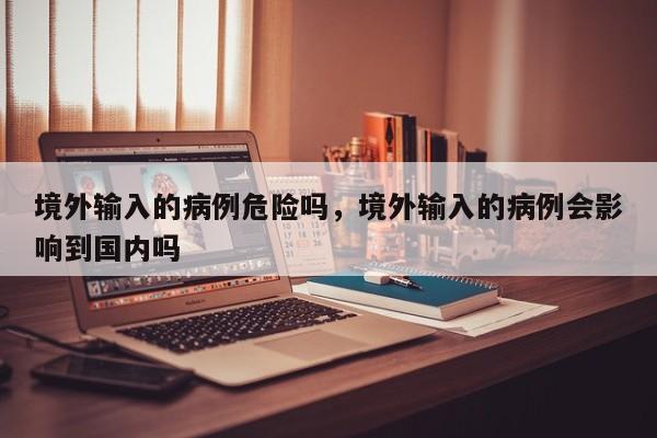 境外输入的病例危险吗，境外输入的病例会影响到国内吗
