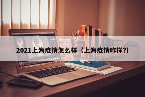 2021上海疫情怎么样（上海疫情咋样?）