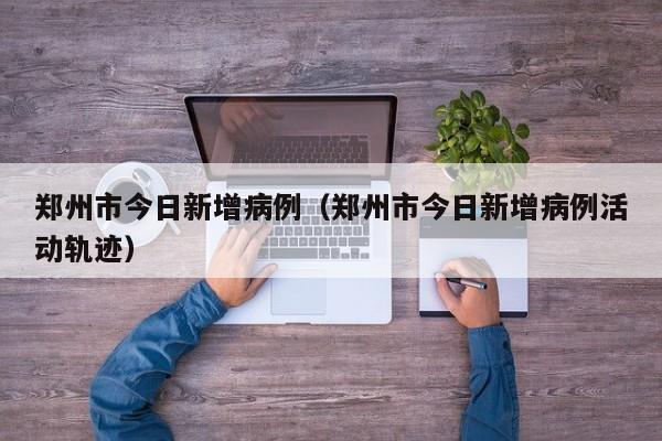 郑州市今日新增病例（郑州市今日新增病例活动轨迹）