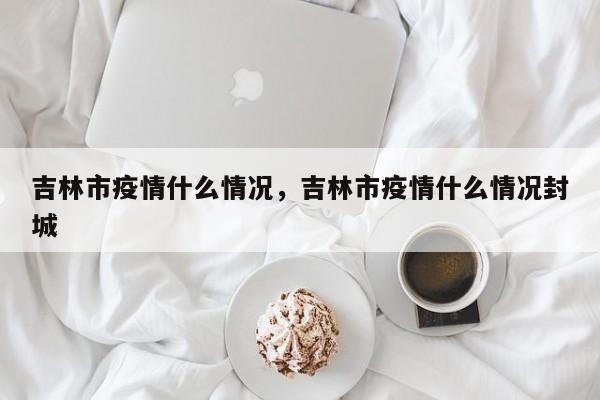 吉林市疫情什么情况，吉林市疫情什么情况封城