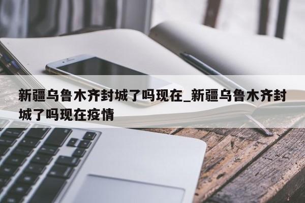 新疆乌鲁木齐封城了吗现在_新疆乌鲁木齐封城了吗现在疫情