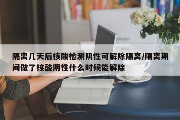 隔离几天后核酸检测阴性可解除隔离/隔离期间做了核酸阴性什么时候能解除