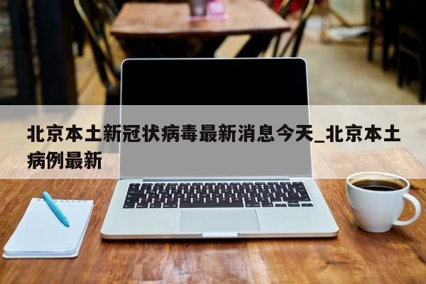 北京本土新冠状病毒最新消息今天_北京本土病例最新