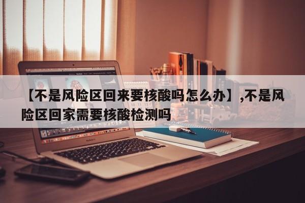 【不是风险区回来要核酸吗怎么办】,不是风险区回家需要核酸检测吗