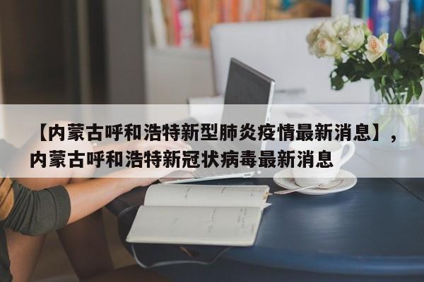 【内蒙古呼和浩特新型肺炎疫情最新消息】,内蒙古呼和浩特新冠状病毒最新消息