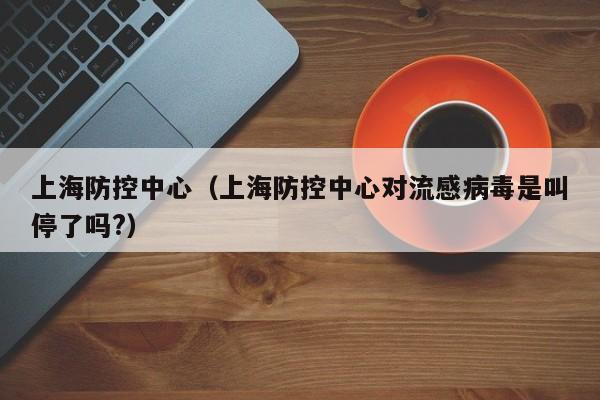 上海防控中心（上海防控中心对流感病毒是叫停了吗?）