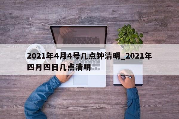 2021年4月4号几点钟清明_2021年四月四日几点清明