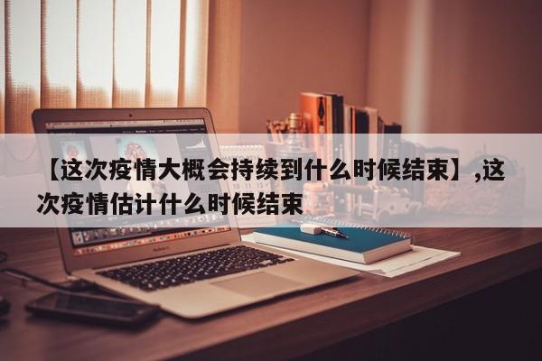 【这次疫情大概会持续到什么时候结束】,这次疫情估计什么时候结束