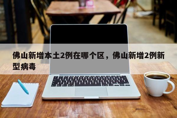 佛山新增本土2例在哪个区，佛山新增2例新型病毒