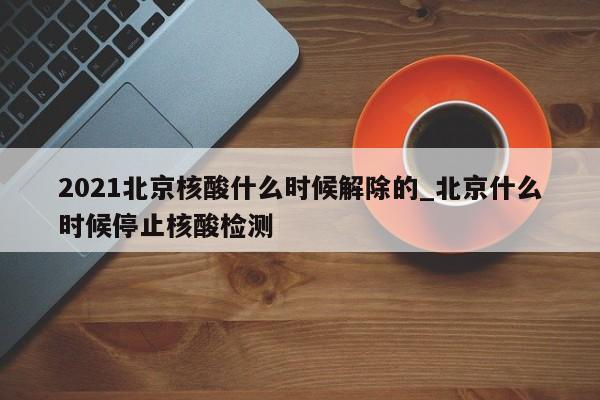 2021北京核酸什么时候解除的_北京什么时候停止核酸检测
