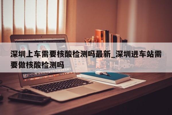 深圳上车需要核酸检测吗最新_深圳进车站需要做核酸检测吗