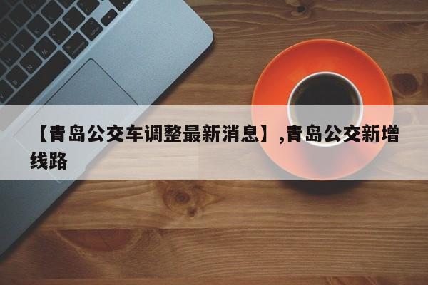 【青岛公交车调整最新消息】,青岛公交新增线路
